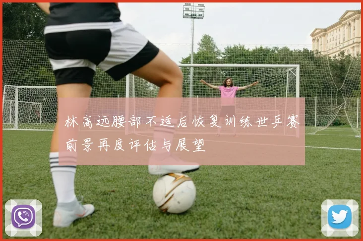 林高远腰部不适后恢复训练世乒赛前景再度评估与展望