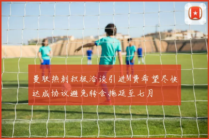 曼联热刺积极洽谈引进M费希望尽快达成协议避免转会拖延至七月