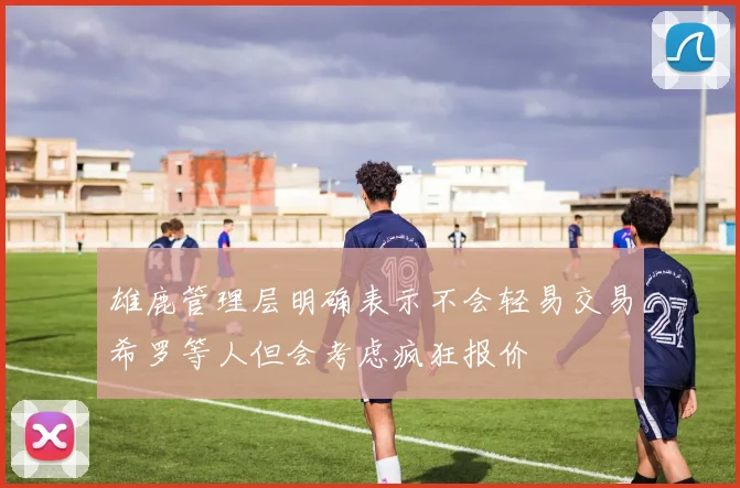 雄鹿管理层明确表示不会轻易交易希罗等人但会考虑疯狂报价